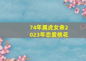 74年属虎女命2023年恋爱桃花,2023年下半年属虎人姻缘婚恋运势