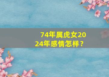 74年属虎女2024年感情怎样？,74年属虎女2024年的运势和婚姻