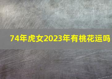 74年虎女2023年有桃花运吗,2023年桃花最旺的生肖女是谁2023年桃花最旺的生肖女汇总