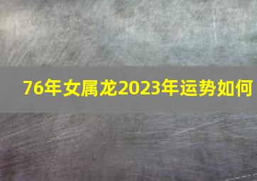 76年女属龙2023年运势如何,76年属龙2023夫妻感情走势