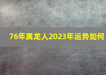 76年属龙人2023年运势如何,76年属龙人2023年全年运势详解