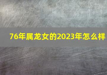 76年属龙女的2023年怎么样,76年属龙女2023年下半年命运1976年龙47岁下半年有两劫