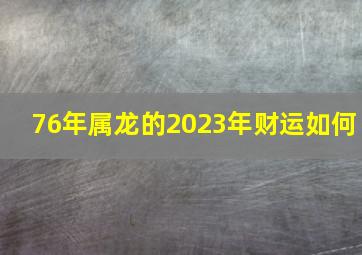 76年属龙的2023年财运如何,1976年属龙男在2023年运程和运势