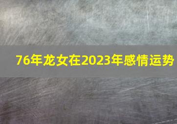 76年龙女在2023年感情运势,76年龙在2023年的全年运势