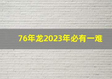 76年龙2023年必有一难,76年属龙2023年必有一难不测频出