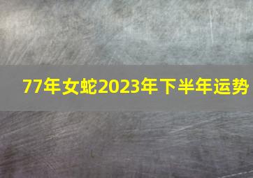 77年女蛇2023年下半年运势,1977年出生属蛇人2023年运势及运程