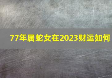 77年属蛇女在2023财运如何,2023年属蛇的运势和财运怎么样