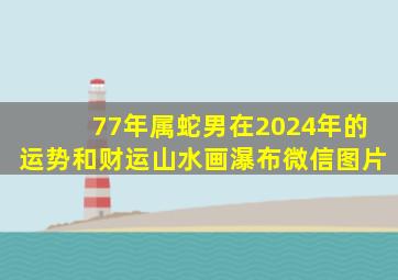 77年属蛇男在2024年的运势和财运山水画瀑布微信图片