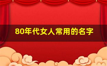 80年代女人常用的名字,80年代女人常用的名字有哪些