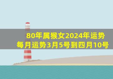 80年属猴女2024年运势每月运势3月5号到四月10号,80年属猴女202l年运势