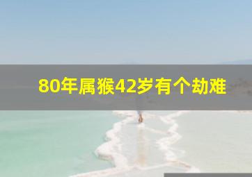 80年属猴42岁有个劫难,80年猴42岁有大劫是2022年吗