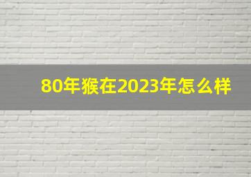 80年猴在2023年怎么样,1980属猴在2023财运