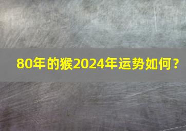 80年的猴2024年运势如何？,80年属猴人2024年运势运程每月运程