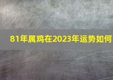 81年属鸡在2023年运势如何,1981属鸡女2023年三大喜事