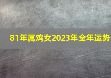 81年属鸡女2023年全年运势,1981年属鸡2023年运势完整版