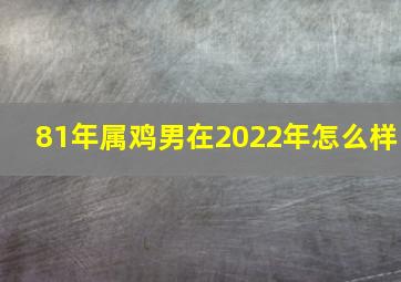 81年属鸡男在2022年怎么样,81属鸡2022年每月运程81年属鸡人何时走大运