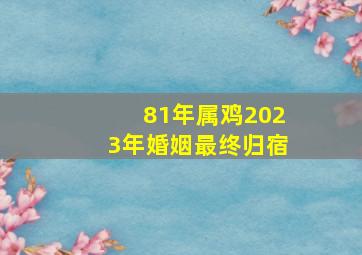 81年属鸡2023年婚姻最终归宿,81年属鸡女2023年婚姻运势结婚好吗