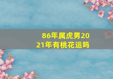 86年属虎男2021年有桃花运吗,86年属虎男2021年感情婚姻