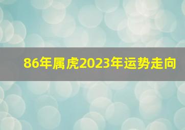 86年属虎2023年运势走向,86年男虎2023年运势完整版