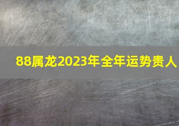 88属龙2023年全年运势贵人,88年的属龙男命2023年运势详解大全详细剖析