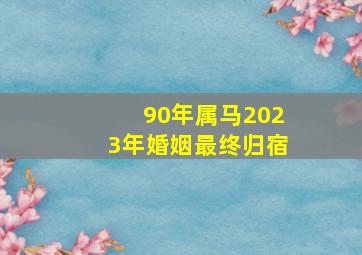 90年属马2023年婚姻最终归宿,1990年属马2023年运势如何女