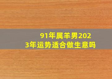 91年属羊男2023年运势适合做生意吗,31岁1991年的属羊男2022年下半年运势及运程