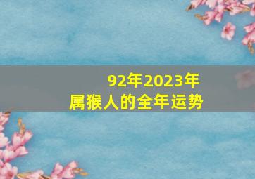 92年2023年属猴人的全年运势,92年属猴何时走大运2023年全体运势