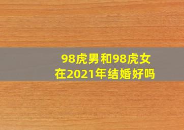 98虎男和98虎女在2021年结婚好吗,98年属虎的今年婚姻状况98年生肖虎2021年结婚好吗