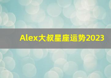 Alex大叔星座运势2023,2023年运势排行榜星座