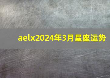 aelx2024年3月星座运势,2024年3月14日12星座运势