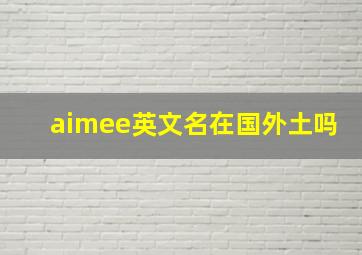 aimee英文名在国外土吗,外国英文名字