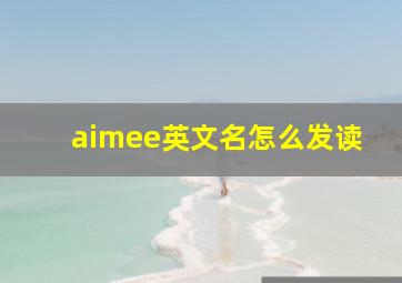 aimee英文名怎么发读,艾米这个英文名用英文怎么写啊