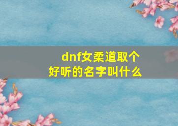 dnf女柔道取个好听的名字叫什么,dnf女柔道取个好听的名字叫什么来着