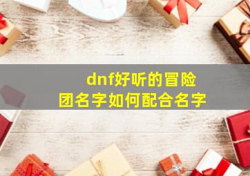 dnf好听的冒险团名字如何配合名字,dnf冒险团名字大全霸气