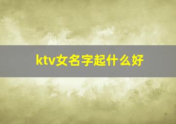 ktv女名字起什么好,ktv女名字起什么好一点