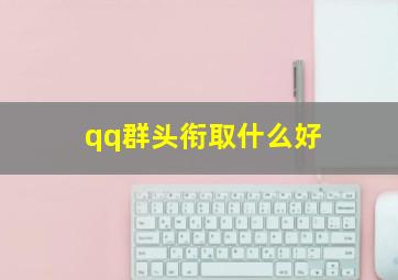 qq群头衔取什么好,qq群头衔叫什么好听