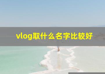 vlog取什么名字比较好,vlog取什么名字比较好听